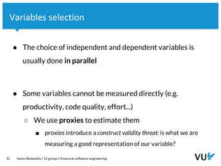 Vrije Universiteit Amsterdam
31 Ivano Malavolta / S2 group / Empirical software engineering
Variables selection
● The choice of independent and dependent variables is
usually done in parallel
● Some variables cannot be measured directly (e.g.
productivity, code quality, effort...)
○ We use proxies to estimate them
■ proxies introduce a construct validity threat: is what we are
measuring a good representation of our variable?
 