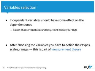 Vrije Universiteit Amsterdam
32 Ivano Malavolta / S2 group / Empirical software engineering
Variables selection
● Independent variables should have some effect on the
dependent ones
→ do not choose variables randomly, think about your RQs
● After choosing the variables you have to define their types,
scales, ranges → this is part of measurement theory
 