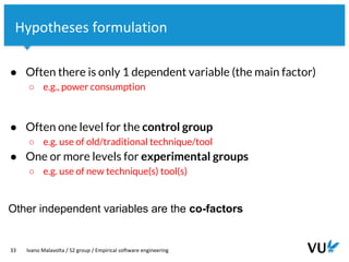 Vrije Universiteit Amsterdam
33 Ivano Malavolta / S2 group / Empirical software engineering
Hypotheses formulation
● Often there is only 1 dependent variable (the main factor)
○ e.g., power consumption
● Often one level for the control group
○ e.g. use of old/traditional technique/tool
● One or more levels for experimental groups
○ e.g. use of new technique(s) tool(s)
Other independent variables are the co-factors
 