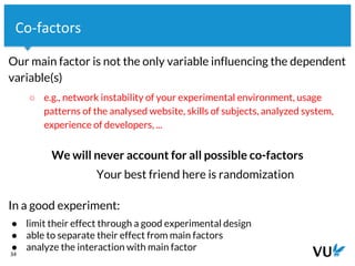Vrije Universiteit Amsterdam
Our main factor is not the only variable influencing the dependent
variable(s)
○ e.g., network instability of your experimental environment, usage
patterns of the analysed website, skills of subjects, analyzed system,
experience of developers, ...
We will never account for all possible co-factors
Your best friend here is randomization
In a good experiment:
● limit their effect through a good experimental design
● able to separate their effect from main factors
● analyze the interaction with main factor
34
Co-factors
 