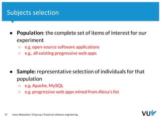 Vrije Universiteit Amsterdam
37 Ivano Malavolta / S2 group / Empirical software engineering
Subjects selection
● Population: the complete set of items of interest for our
experiment
○ e.g. open-source software applications
○ e.g., all existing progressive web apps
● Sample: representative selection of individuals for that
population
○ e.g. Apache, MySQL
○ e.g. progressive web apps mined from Alexa’s list
 