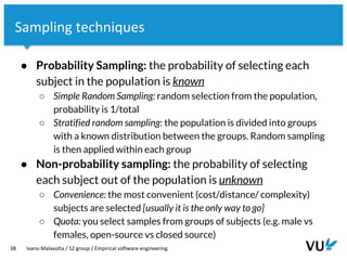 Vrije Universiteit Amsterdam
38 Ivano Malavolta / S2 group / Empirical software engineering
Sampling techniques
● Probability Sampling: the probability of selecting each
subject in the population is known
○ Simple Random Sampling: random selection from the population,
probability is 1/total
○ Stratified random sampling: the population is divided into groups
with a known distribution between the groups. Random sampling
is then applied within each group
● Non-probability sampling: the probability of selecting
each subject out of the population is unknown
○ Convenience: the most convenient (cost/distance/ complexity)
subjects are selected [usually it is the only way to go]
○ Quota: you select samples from groups of subjects (e.g. male vs
females, open-source vs closed source)
 