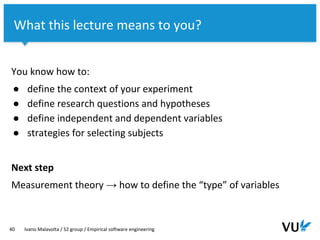 Vrije Universiteit Amsterdam
You know how to:
● define the context of your experiment
● define research questions and hypotheses
● define independent and dependent variables
● strategies for selecting subjects
Next step
Measurement theory → how to define the “type” of variables
40 Ivano Malavolta / S2 group / Empirical software engineering
What this lecture means to you?
 