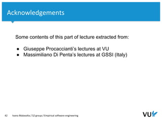 Vrije Universiteit Amsterdam
42 Ivano Malavolta / S2 group / Empirical software engineering
Some contents of this part of lecture extracted from:
● Giuseppe Procaccianti’s lectures at VU
● Massimiliano Di Penta’s lectures at GSSI (Italy)
Acknowledgements
 