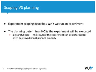 Vrije Universiteit Amsterdam
● Experiment scoping describes WHY we run an experiment
● The planning determines HOW the experiment will be executed
○ Be careful here → the result of the experiment can be disturbed (or
even destroyed) if not planned properly
5 Ivano Malavolta / S2 group / Empirical software engineering
Scoping VS planning
 