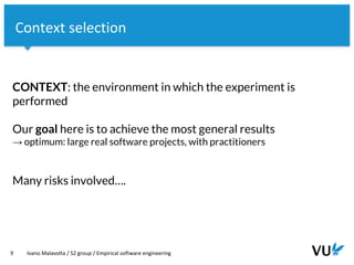 Vrije Universiteit Amsterdam
CONTEXT: the environment in which the experiment is
performed
Our goal here is to achieve the most general results
→ optimum: large real software projects, with practitioners
Many risks involved….
9 Ivano Malavolta / S2 group / Empirical software engineering
Context selection
 