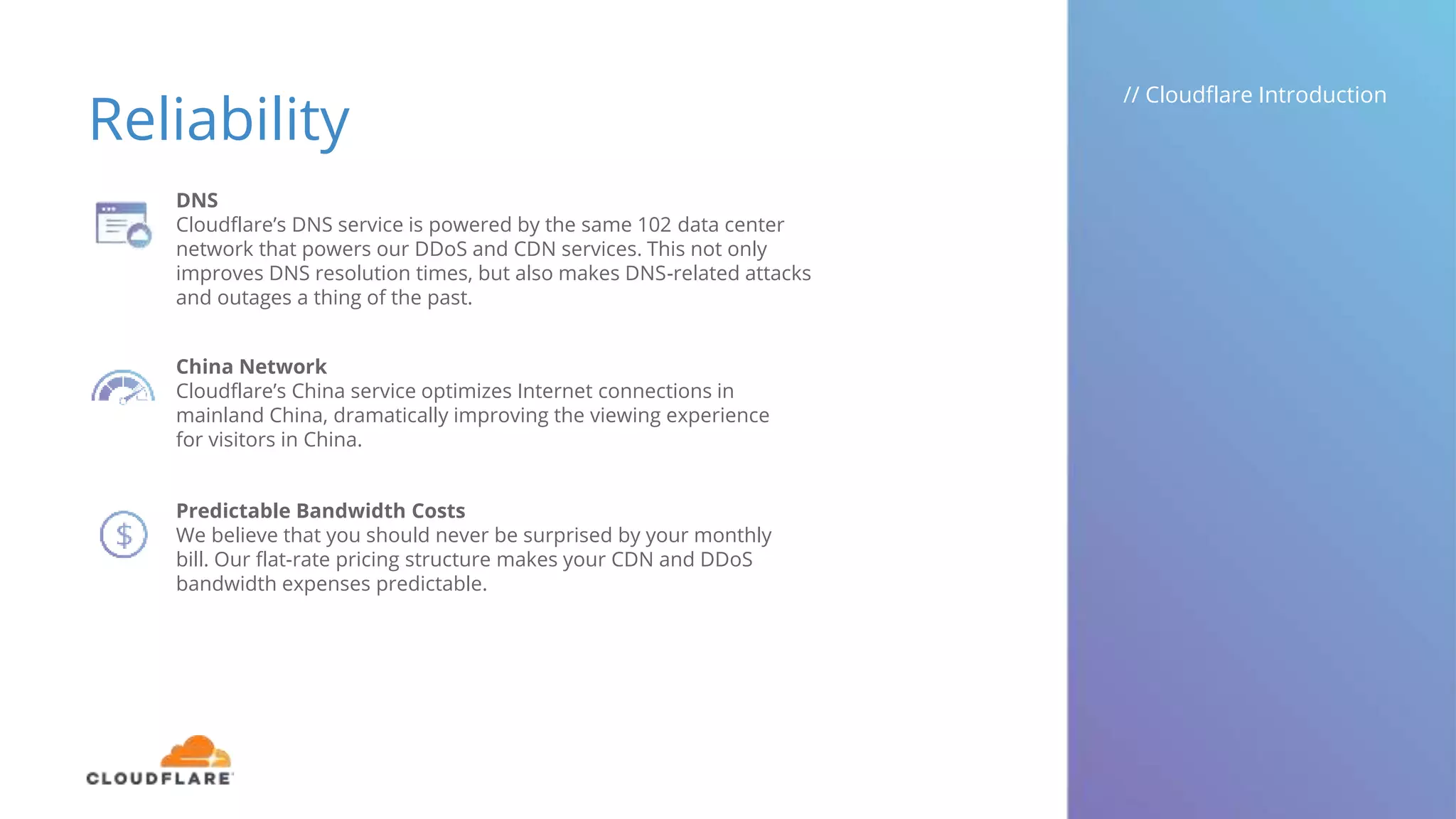 Reliability
// Cloudflare Introduction
DNS
Cloudflare’s DNS service is powered by the same 102 data center
network that powers our DDoS and CDN services. This not only
improves DNS resolution times, but also makes DNS-related attacks
and outages a thing of the past.
China Network
Cloudflare’s China service optimizes Internet connections in
mainland China, dramatically improving the viewing experience
for visitors in China.
Predictable Bandwidth Costs
We believe that you should never be surprised by your monthly
bill. Our flat-rate pricing structure makes your CDN and DDoS
bandwidth expenses predictable.
 