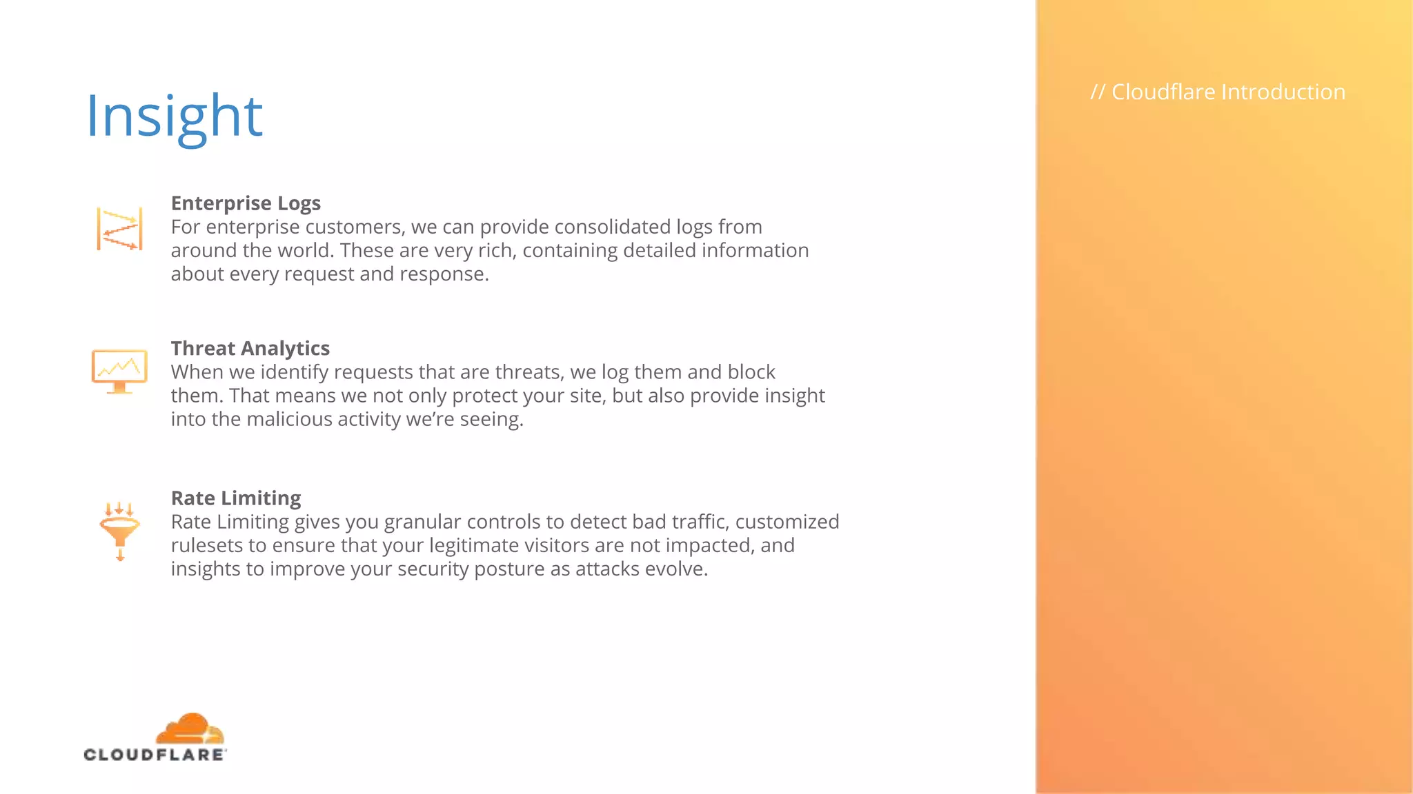 Insight
// Cloudflare Introduction
Enterprise Logs
For enterprise customers, we can provide consolidated logs from
around the world. These are very rich, containing detailed information
about every request and response.
Threat Analytics
When we identify requests that are threats, we log them and block
them. That means we not only protect your site, but also provide insight
into the malicious activity we’re seeing.
Rate Limiting
Rate Limiting gives you granular controls to detect bad traffic, customized
rulesets to ensure that your legitimate visitors are not impacted, and
insights to improve your security posture as attacks evolve.
 