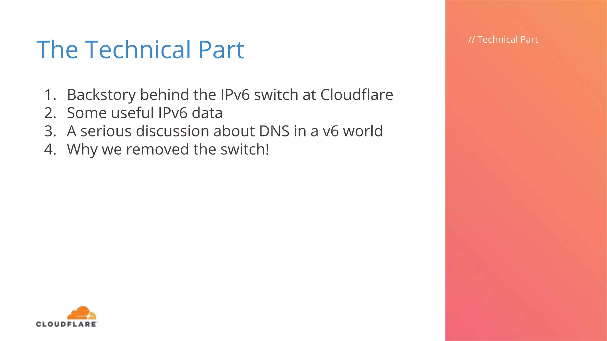 The Technical Part
// Technical Part
1. Backstory behind the IPv6 switch at Cloudflare
2. Some useful IPv6 data
3. A serious discussion about DNS in a v6 world
4. Why we removed the switch!
 