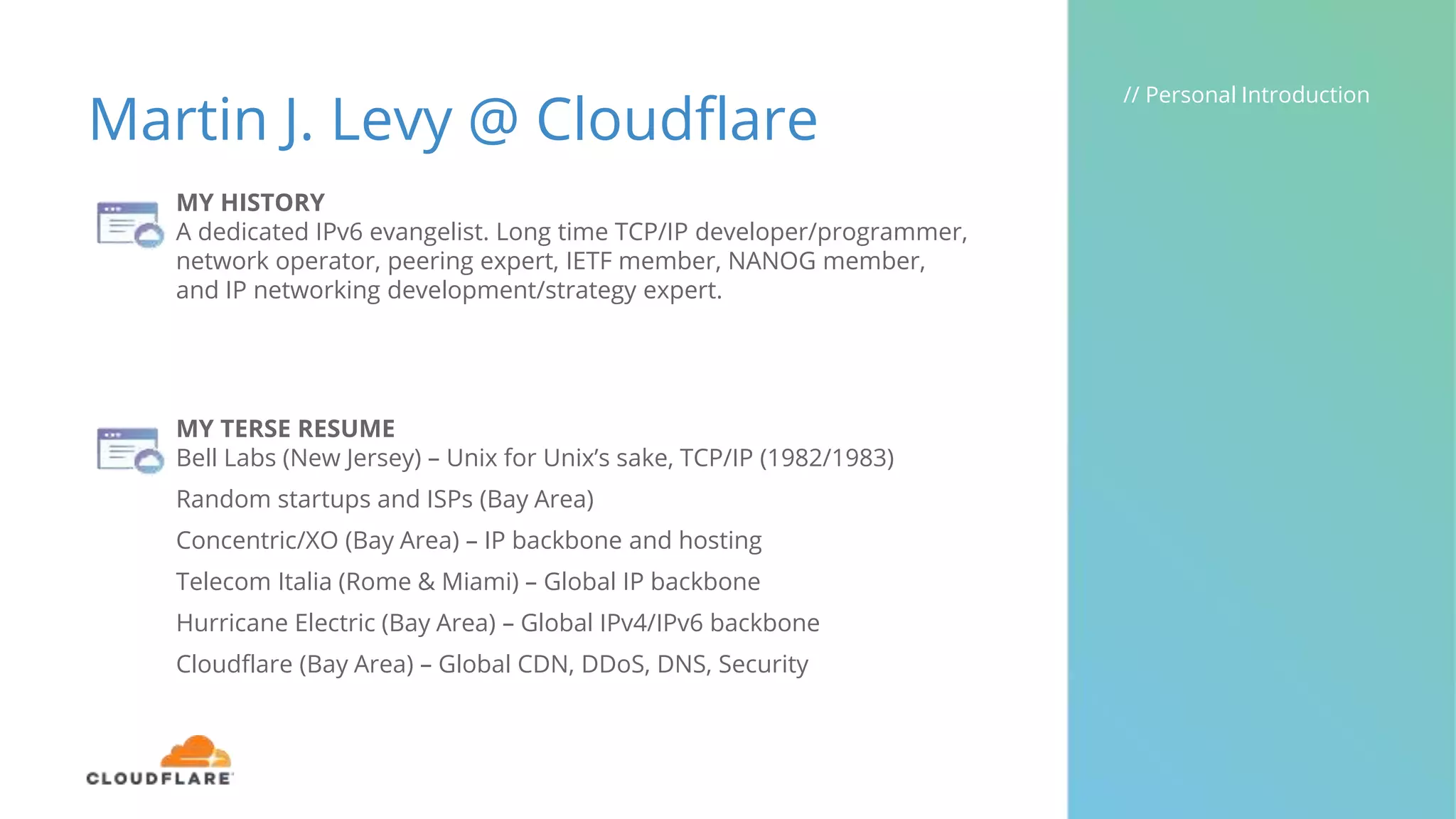 Martin J. Levy @ Cloudflare
// Personal Introduction
MY HISTORY
A dedicated IPv6 evangelist. Long time TCP/IP developer/programmer,
network operator, peering expert, IETF member, NANOG member,
and IP networking development/strategy expert.
MY TERSE RESUME
Bell Labs (New Jersey) – Unix for Unix’s sake, TCP/IP (1982/1983)
Random startups and ISPs (Bay Area)
Concentric/XO (Bay Area) – IP backbone and hosting
Telecom Italia (Rome & Miami) – Global IP backbone
Hurricane Electric (Bay Area) – Global IPv4/IPv6 backbone
Cloudflare (Bay Area) – Global CDN, DDoS, DNS, Security
 