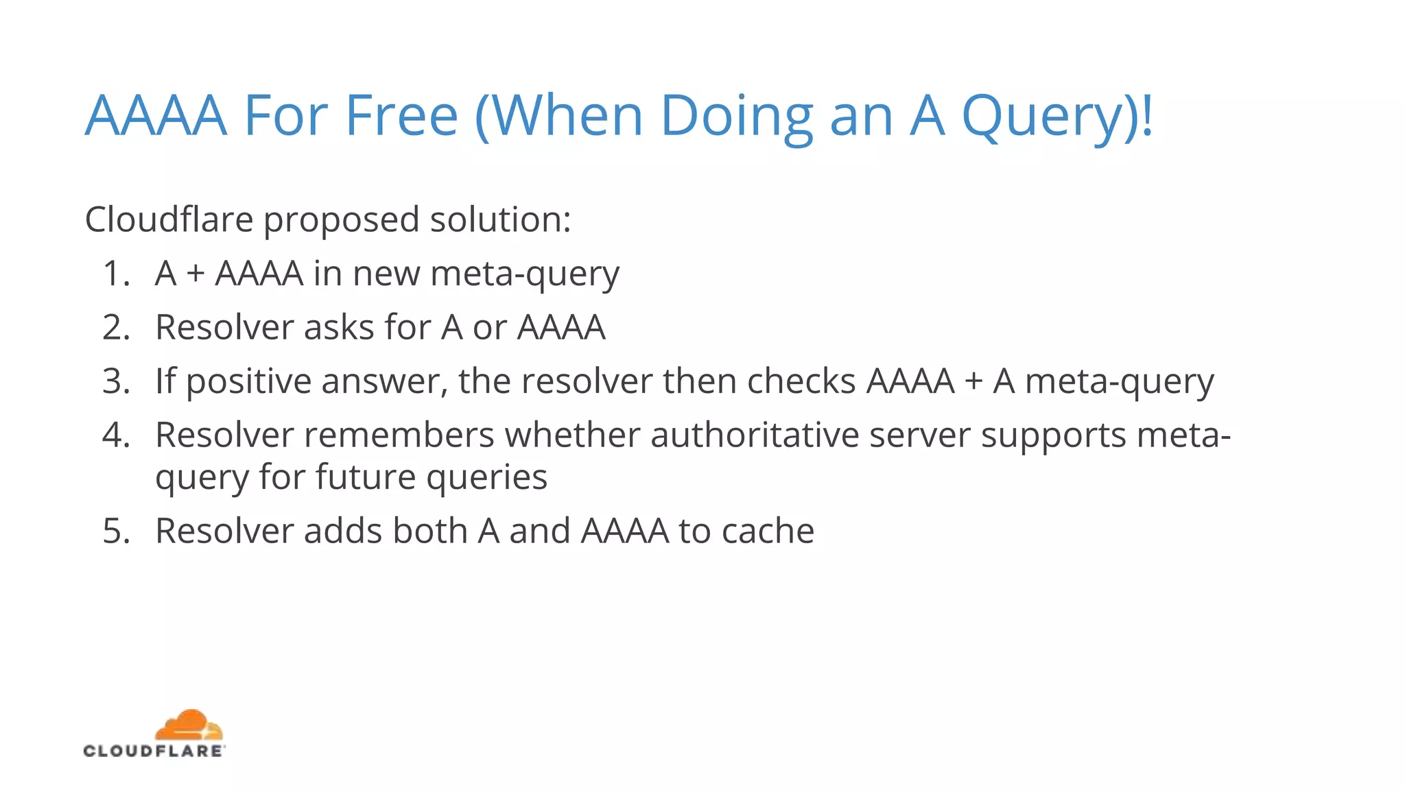 AAAA For Free (When Doing an A Query)!
Cloudflare proposed solution:
1. A + AAAA in new meta-query
2. Resolver asks for A or AAAA
3. If positive answer, the resolver then checks AAAA + A meta-query
4. Resolver remembers whether authoritative server supports meta-
query for future queries
5. Resolver adds both A and AAAA to cache
 