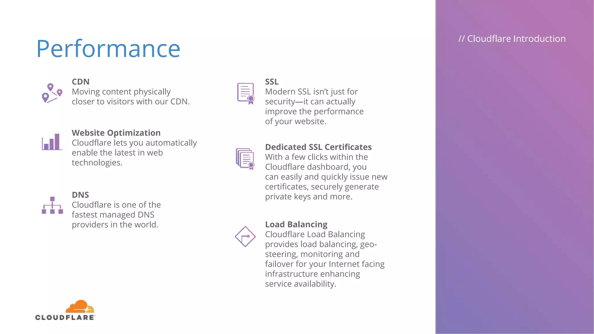 Performance
// Cloudflare Introduction
CDN
Moving content physically
closer to visitors with our CDN.
Website Optimization
Cloudflare lets you automatically
enable the latest in web
technologies.
DNS
Cloudflare is one of the
fastest managed DNS
providers in the world.
SSL
Modern SSL isn’t just for
security—it can actually
improve the performance
of your website.
Dedicated SSL Certificates
With a few clicks within the
Cloudflare dashboard, you
can easily and quickly issue new
certificates, securely generate
private keys and more.
Load Balancing
Cloudflare Load Balancing
provides load balancing, geo-
steering, monitoring and
failover for your Internet facing
infrastructure enhancing
service availability.
 