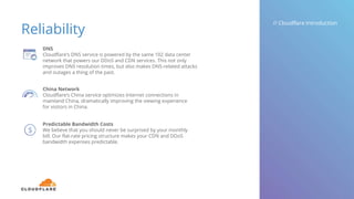 Reliability
// Cloudflare Introduction
DNS
Cloudflare’s DNS service is powered by the same 102 data center
network that powers our DDoS and CDN services. This not only
improves DNS resolution times, but also makes DNS-related attacks
and outages a thing of the past.
China Network
Cloudflare’s China service optimizes Internet connections in
mainland China, dramatically improving the viewing experience
for visitors in China.
Predictable Bandwidth Costs
We believe that you should never be surprised by your monthly
bill. Our flat-rate pricing structure makes your CDN and DDoS
bandwidth expenses predictable.
 