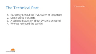 The Technical Part
// Technical Part
1. Backstory behind the IPv6 switch at Cloudflare
2. Some useful IPv6 data
3. A serious discussion about DNS in a v6 world
4. Why we removed the switch!
 
