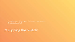// Flipping the Switch!
Five plus years of having the IPv6 switch in our system.
The default was “off”.
 