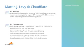 Martin J. Levy @ Cloudflare
// Personal Introduction
MY HISTORY
A dedicated IPv6 evangelist. Long time TCP/IP developer/programmer,
network operator, peering expert, IETF member, NANOG member,
and IP networking development/strategy expert.
MY TERSE RESUME
Bell Labs (New Jersey) – Unix for Unix’s sake, TCP/IP (1982/1983)
Random startups and ISPs (Bay Area)
Concentric/XO (Bay Area) – IP backbone and hosting
Telecom Italia (Rome & Miami) – Global IP backbone
Hurricane Electric (Bay Area) – Global IPv4/IPv6 backbone
Cloudflare (Bay Area) – Global CDN, DDoS, DNS, Security
 