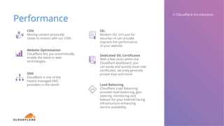 Performance
// Cloudflare Introduction
CDN
Moving content physically
closer to visitors with our CDN.
Website Optimization
Cloudflare lets you automatically
enable the latest in web
technologies.
DNS
Cloudflare is one of the
fastest managed DNS
providers in the world.
SSL
Modern SSL isn’t just for
security—it can actually
improve the performance
of your website.
Dedicated SSL Certificates
With a few clicks within the
Cloudflare dashboard, you
can easily and quickly issue new
certificates, securely generate
private keys and more.
Load Balancing
Cloudflare Load Balancing
provides load balancing, geo-
steering, monitoring and
failover for your Internet facing
infrastructure enhancing
service availability.
 