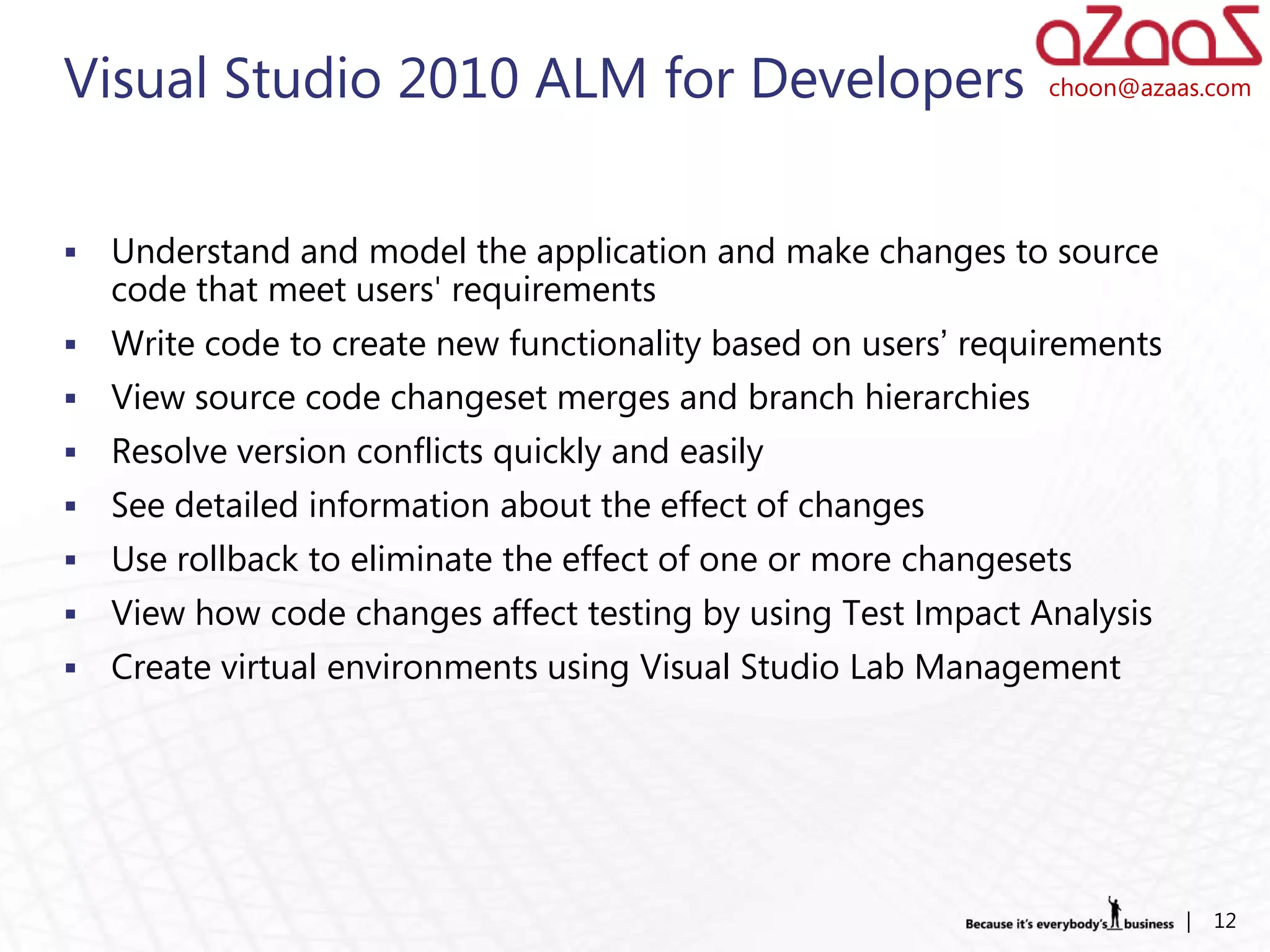 Visual Studio 2010 ALM for Developers                           choon@azaas.com




   Understand and model the application and make changes to source
    code that meet users' requirements
   Write code to create new functionality based on users’ requirements
   View source code changeset merges and branch hierarchies
   Resolve version conflicts quickly and easily
   See detailed information about the effect of changes
   Use rollback to eliminate the effect of one or more changesets
   View how code changes affect testing by using Test Impact Analysis
   Create virtual environments using Visual Studio Lab Management




                                                                          |   12
 