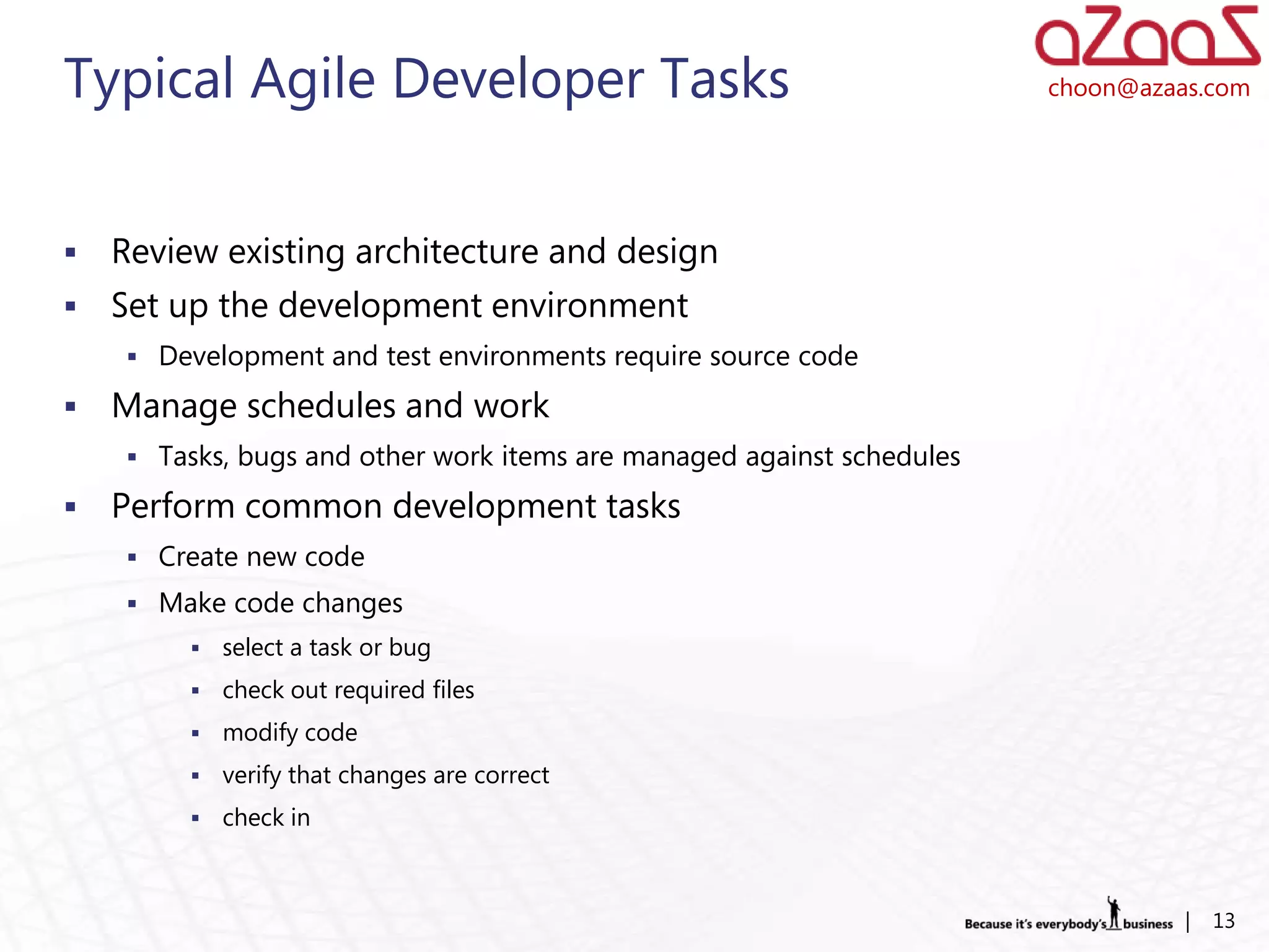 Typical Agile Developer Tasks                                          choon@azaas.com




   Review existing architecture and design
   Set up the development environment
     Development and test environments require source code

   Manage schedules and work
     Tasks, bugs and other work items are managed against schedules

   Perform common development tasks
     Create new code
     Make code changes
            select a task or bug
            check out required files
            modify code
            verify that changes are correct
            check in



                                                                                 |   13
 