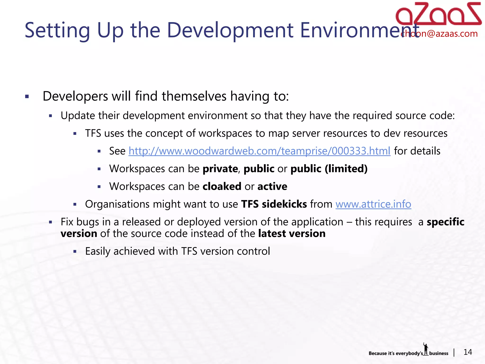Setting Up the Development Environment
                                    choon@azaas.com




   Developers will find themselves having to:
      Update their development environment so that they have the required source code:
           TFS uses the concept of workspaces to map server resources to dev resources
                See http://www.woodwardweb.com/teamprise/000333.html for details
                Workspaces can be private, public or public (limited)
                Workspaces can be cloaked or active
           Organisations might want to use TFS sidekicks from www.attrice.info
      Fix bugs in a released or deployed version of the application – this requires a specific
       version of the source code instead of the latest version
           Easily achieved with TFS version control




                                                                                            |   14
 