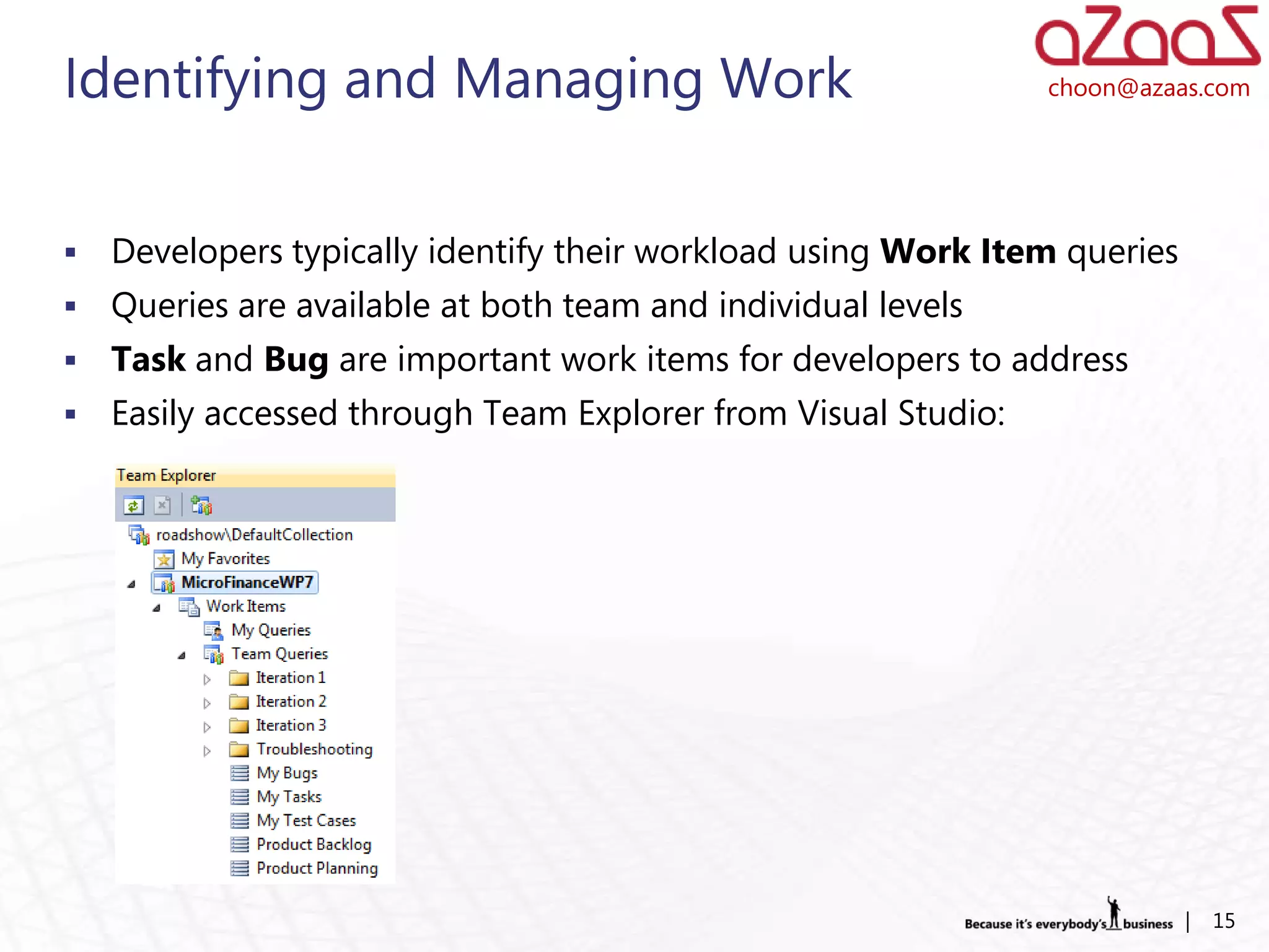 Identifying and Managing Work                                   choon@azaas.com




   Developers typically identify their workload using Work Item queries
   Queries are available at both team and individual levels
   Task and Bug are important work items for developers to address
   Easily accessed through Team Explorer from Visual Studio:




                                                                           |   15
 