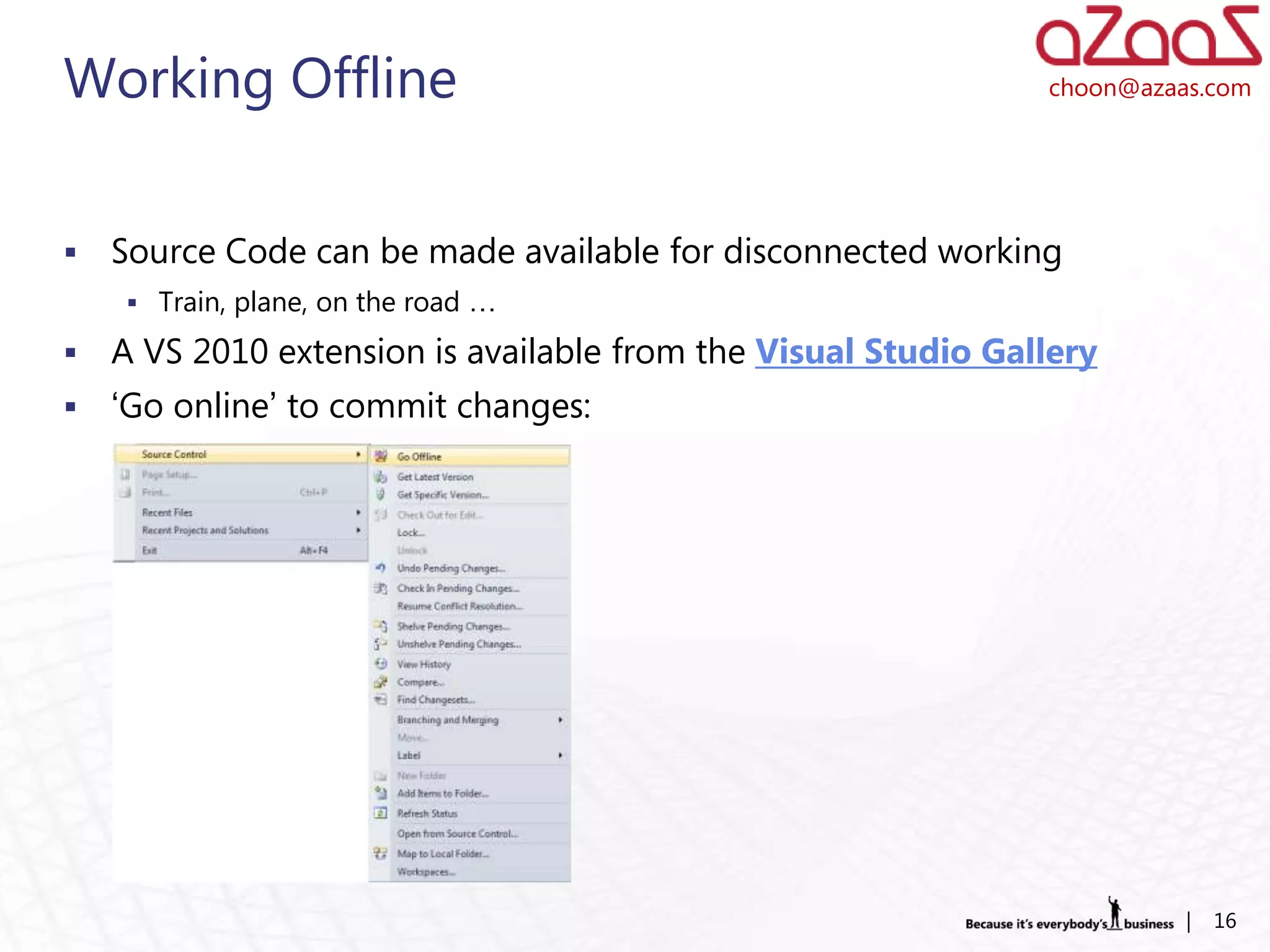 Working Offline                                                choon@azaas.com




   Source Code can be made available for disconnected working
     Train, plane, on the road …

   A VS 2010 extension is available from the Visual Studio Gallery
   ‘Go online’ to commit changes:




                                                                         |   16
 