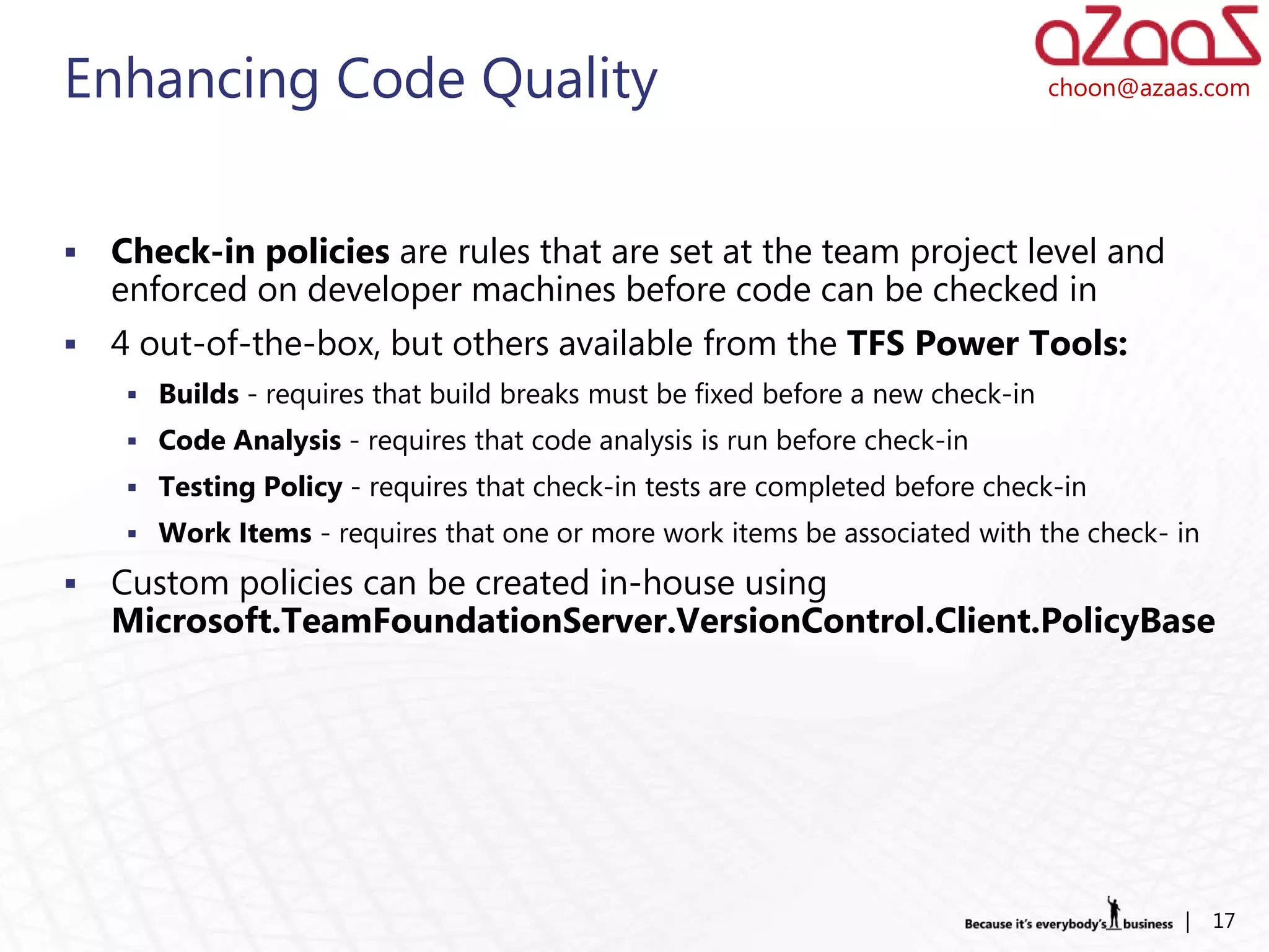 Enhancing Code Quality                                                           choon@azaas.com




   Check-in policies are rules that are set at the team project level and
    enforced on developer machines before code can be checked in
   4 out-of-the-box, but others available from the TFS Power Tools:
      Builds - requires that build breaks must be fixed before a new check-in
      Code Analysis - requires that code analysis is run before check-in
      Testing Policy - requires that check-in tests are completed before check-in
      Work Items - requires that one or more work items be associated with the check- in

   Custom policies can be created in-house using
    Microsoft.TeamFoundationServer.VersionControl.Client.PolicyBase




                                                                                           |   17
 