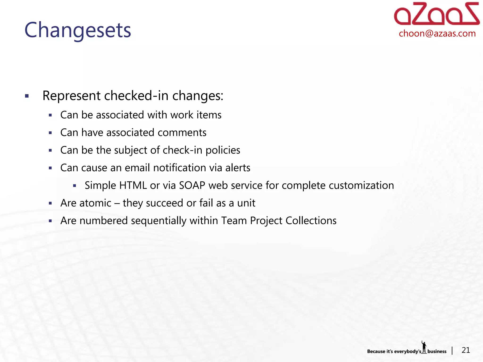 Changesets                                                                  choon@azaas.com




   Represent checked-in changes:
     Can be associated with work items
     Can have associated comments
     Can be the subject of check-in policies
     Can cause an email notification via alerts
          Simple HTML or via SOAP web service for complete customization
     Are atomic – they succeed or fail as a unit
     Are numbered sequentially within Team Project Collections




                                                                                      |   21
 