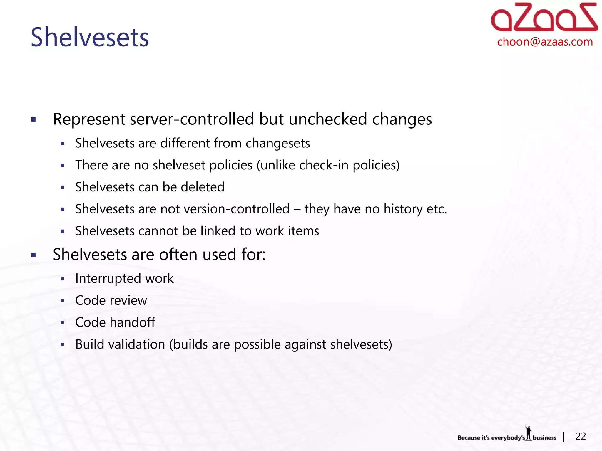 Shelvesets                                                                 choon@azaas.com




   Represent server-controlled but unchecked changes
      Shelvesets are different from changesets
      There are no shelveset policies (unlike check-in policies)
      Shelvesets can be deleted
      Shelvesets are not version-controlled – they have no history etc.
      Shelvesets cannot be linked to work items

   Shelvesets are often used for:
      Interrupted work
      Code review
      Code handoff
      Build validation (builds are possible against shelvesets)




                                                                                     |   22
 