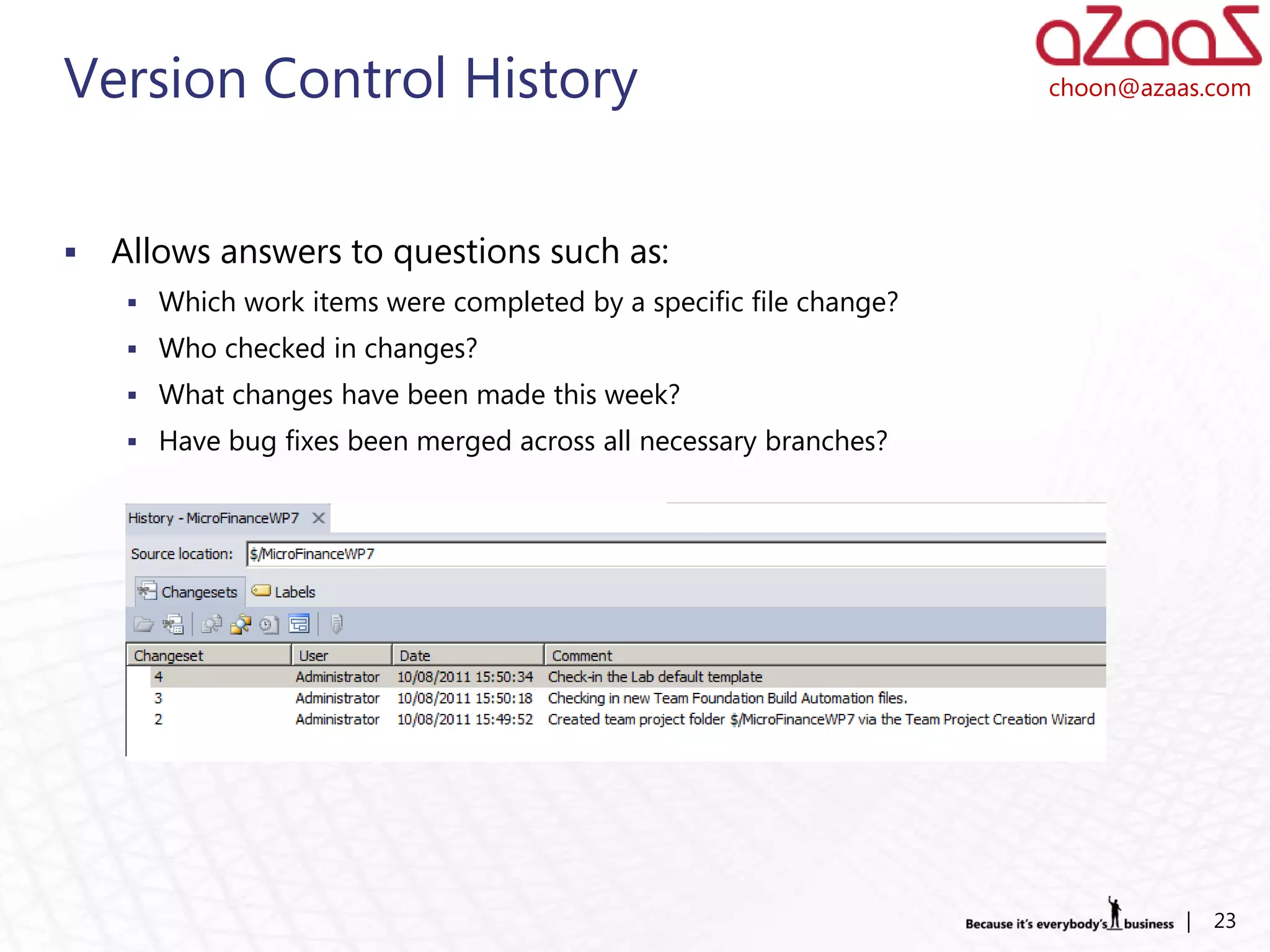 Version Control History                                            choon@azaas.com




   Allows answers to questions such as:
     Which work items were completed by a specific file change?
     Who checked in changes?
     What changes have been made this week?
     Have bug fixes been merged across all necessary branches?




                                                                             |   23
 