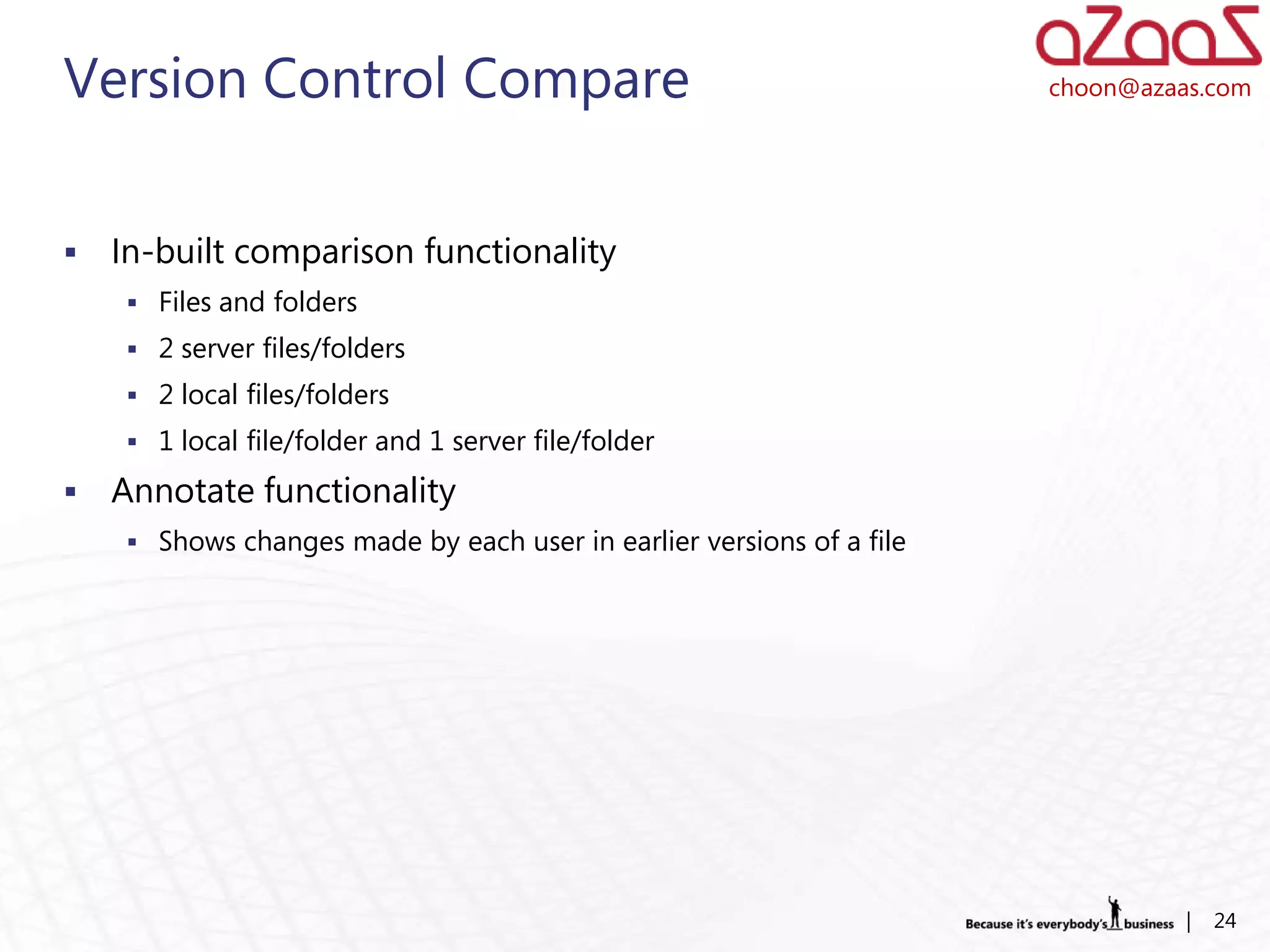 Version Control Compare                                                choon@azaas.com




   In-built comparison functionality
      Files and folders
      2 server files/folders
      2 local files/folders
      1 local file/folder and 1 server file/folder

   Annotate functionality
      Shows changes made by each user in earlier versions of a file




                                                                                 |   24
 