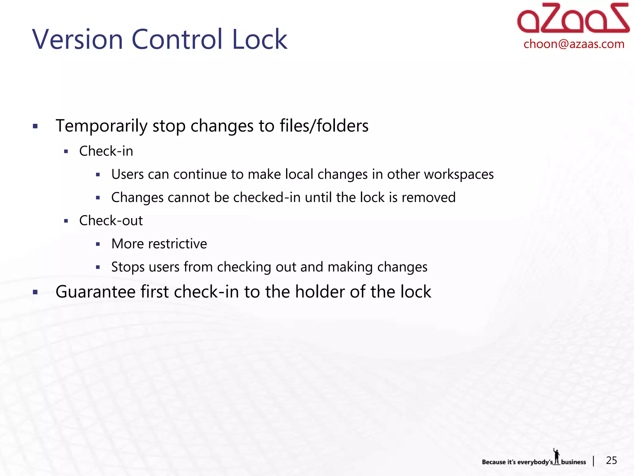 Version Control Lock                                                      choon@azaas.com




   Temporarily stop changes to files/folders
      Check-in
          Users can continue to make local changes in other workspaces
          Changes cannot be checked-in until the lock is removed
      Check-out
          More restrictive
          Stops users from checking out and making changes

   Guarantee first check-in to the holder of the lock




                                                                                    |   25
 