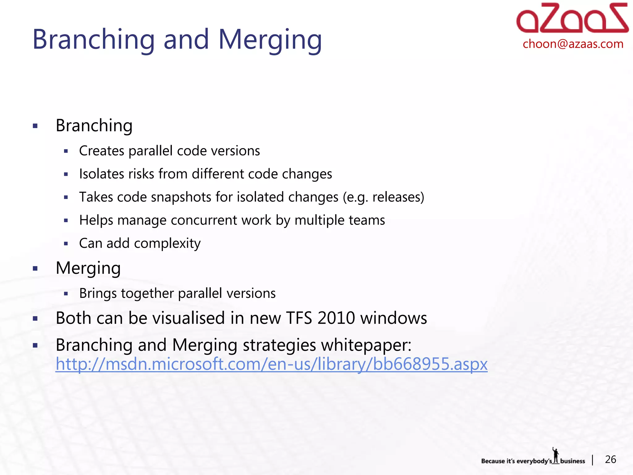 Branching and Merging                                             choon@azaas.com




   Branching
     Creates parallel code versions
     Isolates risks from different code changes
     Takes code snapshots for isolated changes (e.g. releases)
     Helps manage concurrent work by multiple teams
     Can add complexity

   Merging
     Brings together parallel versions

   Both can be visualised in new TFS 2010 windows
   Branching and Merging strategies whitepaper:
    http://msdn.microsoft.com/en-us/library/bb668955.aspx




                                                                            |   26
 