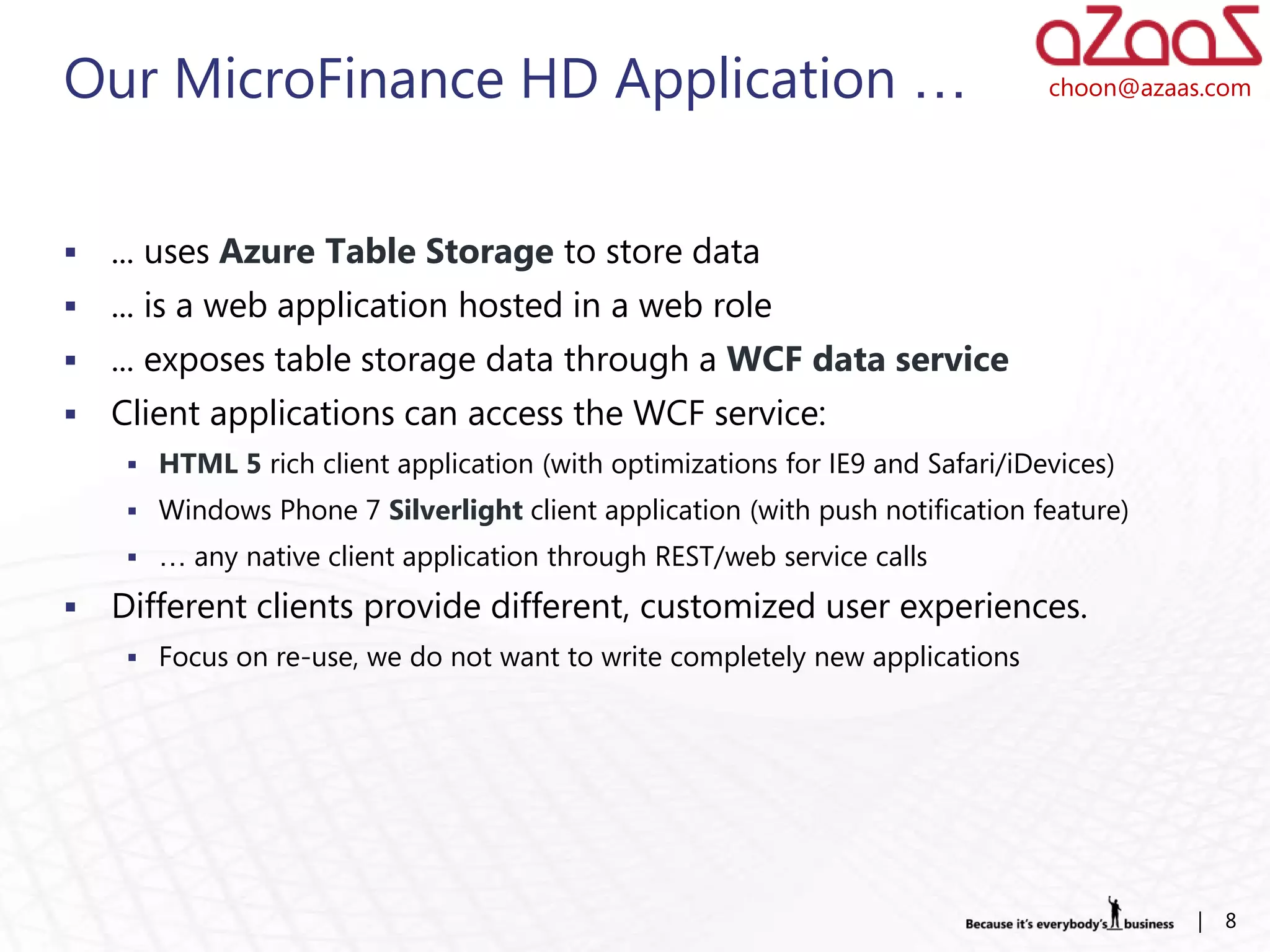 Our MicroFinance HD Application …                                               choon@azaas.com




   ... uses Azure Table Storage to store data
   ... is a web application hosted in a web role
   ... exposes table storage data through a WCF data service
   Client applications can access the WCF service:
      HTML 5 rich client application (with optimizations for IE9 and Safari/iDevices)
      Windows Phone 7 Silverlight client application (with push notification feature)
      … any native client application through REST/web service calls

   Different clients provide different, customized user experiences.
      Focus on re-use, we do not want to write completely new applications




                                                                                          |   8
 