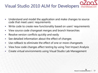 Visual Studio 2010 ALM for Developers                           choon@azaas.com




   Understand and model the application and make changes to source
    code that meet users' requirements
   Write code to create new functionality based on users’ requirements
   View source code changeset merges and branch hierarchies
   Resolve version conflicts quickly and easily
   See detailed information about the effect of changes
   Use rollback to eliminate the effect of one or more changesets
   View how code changes affect testing by using Test Impact Analysis
   Create virtual environments using Visual Studio Lab Management




                                                                          |   12
 