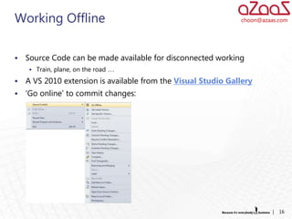 Working Offline                                                choon@azaas.com




   Source Code can be made available for disconnected working
     Train, plane, on the road …

   A VS 2010 extension is available from the Visual Studio Gallery
   ‘Go online’ to commit changes:




                                                                         |   16
 