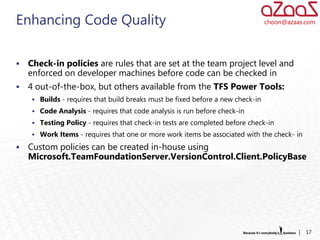 Enhancing Code Quality                                                           choon@azaas.com




   Check-in policies are rules that are set at the team project level and
    enforced on developer machines before code can be checked in
   4 out-of-the-box, but others available from the TFS Power Tools:
      Builds - requires that build breaks must be fixed before a new check-in
      Code Analysis - requires that code analysis is run before check-in
      Testing Policy - requires that check-in tests are completed before check-in
      Work Items - requires that one or more work items be associated with the check- in

   Custom policies can be created in-house using
    Microsoft.TeamFoundationServer.VersionControl.Client.PolicyBase




                                                                                           |   17
 