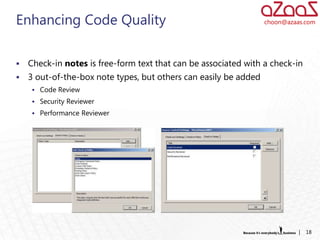 Enhancing Code Quality                                            choon@azaas.com




   Check-in notes is free-form text that can be associated with a check-in
   3 out-of-the-box note types, but others can easily be added
      Code Review
      Security Reviewer
      Performance Reviewer




                                                                            |   18
 