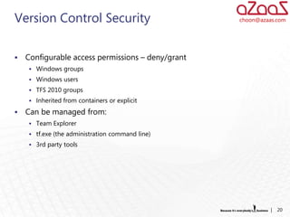 Version Control Security                           choon@azaas.com




   Configurable access permissions – deny/grant
     Windows groups
     Windows users
     TFS 2010 groups
     Inherited from containers or explicit

   Can be managed from:
     Team Explorer
     tf.exe (the administration command line)
     3rd party tools




                                                             |   20
 