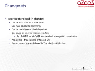 Changesets                                                                  choon@azaas.com




   Represent checked-in changes:
     Can be associated with work items
     Can have associated comments
     Can be the subject of check-in policies
     Can cause an email notification via alerts
          Simple HTML or via SOAP web service for complete customization
     Are atomic – they succeed or fail as a unit
     Are numbered sequentially within Team Project Collections




                                                                                      |   21
 