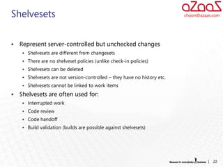 Shelvesets                                                                 choon@azaas.com




   Represent server-controlled but unchecked changes
      Shelvesets are different from changesets
      There are no shelveset policies (unlike check-in policies)
      Shelvesets can be deleted
      Shelvesets are not version-controlled – they have no history etc.
      Shelvesets cannot be linked to work items

   Shelvesets are often used for:
      Interrupted work
      Code review
      Code handoff
      Build validation (builds are possible against shelvesets)




                                                                                     |   22
 