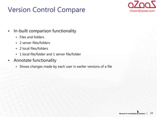 Version Control Compare                                                choon@azaas.com




   In-built comparison functionality
      Files and folders
      2 server files/folders
      2 local files/folders
      1 local file/folder and 1 server file/folder

   Annotate functionality
      Shows changes made by each user in earlier versions of a file




                                                                                 |   24
 