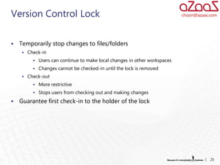 Version Control Lock                                                      choon@azaas.com




   Temporarily stop changes to files/folders
      Check-in
          Users can continue to make local changes in other workspaces
          Changes cannot be checked-in until the lock is removed
      Check-out
          More restrictive
          Stops users from checking out and making changes

   Guarantee first check-in to the holder of the lock




                                                                                    |   25
 