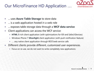 Our MicroFinance HD Application …                                               choon@azaas.com




   ... uses Azure Table Storage to store data
   ... is a web application hosted in a web role
   ... exposes table storage data through a WCF data service
   Client applications can access the WCF service:
      HTML 5 rich client application (with optimizations for IE9 and Safari/iDevices)
      Windows Phone 7 Silverlight client application (with push notification feature)
      … any native client application through REST/web service calls

   Different clients provide different, customized user experiences.
      Focus on re-use, we do not want to write completely new applications




                                                                                          |   8
 