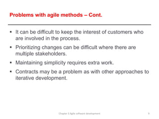 Problems with agile methods – Cont.
 It can be difficult to keep the interest of customers who
are involved in the process.
 Prioritizing changes can be difficult where there are
multiple stakeholders.
 Maintaining simplicity requires extra work.
 Contracts may be a problem as with other approaches to
iterative development.
9
Chapter 3 Agile software development
 