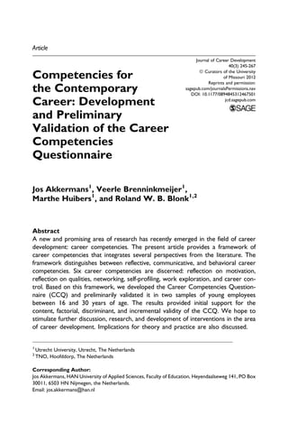 Article
Competencies for
the Contemporary
Career: Development
and Preliminary
Validation of the Career
Competencies
Questionnaire
Jos Akkermans1
, Veerle Brenninkmeijer1
,
Marthe Huibers1
, and Roland W. B. Blonk1,2
Abstract
A new and promising area of research has recently emerged in the field of career
development: career competencies. The present article provides a framework of
career competencies that integrates several perspectives from the literature. The
framework distinguishes between reflective, communicative, and behavioral career
competencies. Six career competencies are discerned: reflection on motivation,
reflection on qualities, networking, self-profiling, work exploration, and career con-
trol. Based on this framework, we developed the Career Competencies Question-
naire (CCQ) and preliminarily validated it in two samples of young employees
between 16 and 30 years of age. The results provided initial support for the
content, factorial, discriminant, and incremental validity of the CCQ. We hope to
stimulate further discussion, research, and development of interventions in the area
of career development. Implications for theory and practice are also discussed.
1
Utrecht University, Utrecht, The Netherlands
2
TNO, Hoofddorp, The Netherlands
Corresponding Author:
Jos Akkermans, HAN University of Applied Sciences, Faculty of Education, Heyendaalseweg 141, PO Box
30011, 6503 HN Nijmegen, the Netherlands.
Email: jos.akkermans@han.nl
Journal of Career Development
40(3) 245-267
ª Curators of the University
of Missouri 2012
Reprints and permission:
sagepub.com/journalsPermissions.nav
DOI: 10.1177/0894845312467501
jcd.sagepub.com
 