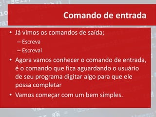 Comando de entrada
• Já vimos os comandos de saída;
– Escreva
– Escreval
• Agora vamos conhecer o comando de entrada,
é o comando que fica aguardando o usuário
de seu programa digitar algo para que ele
possa completar
• Vamos começar com um bem simples.
 