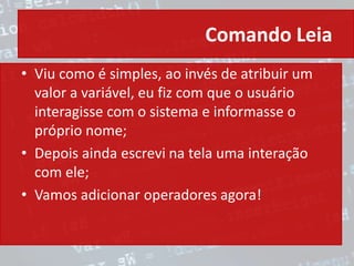 Comando Leia
• Viu como é simples, ao invés de atribuir um
valor a variável, eu fiz com que o usuário
interagisse com o sistema e informasse o
próprio nome;
• Depois ainda escrevi na tela uma interação
com ele;
• Vamos adicionar operadores agora!
 