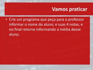 Vamos praticar
• Crie um programa que peça para o professor
informar o nome do aluno, e suas 4 notas, e
no final retorne informando a média desse
aluno.
 