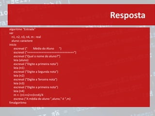 Resposta
algoritmo "Entrada"
var
n1, n2, n3, n4, m : real
aluno: caractere
inicio
escreval (" Média do Aluno ")
escreval ("=============================")
escreval ("Qual o nome do aluno?")
leia (aluno)
escreval ("Digite a primeira nota")
leia (n1)
escreval ("Digite a Segunda nota")
leia (n2)
escreval ("Digite a Terceira nota")
leia (n3)
escreval ("Digite a primeira nota")
leia (n4)
m <- (n1+n2+n3+n4)/4
escreva ("A média do aluno ",aluno," é ",m)
fimalgoritmo
 